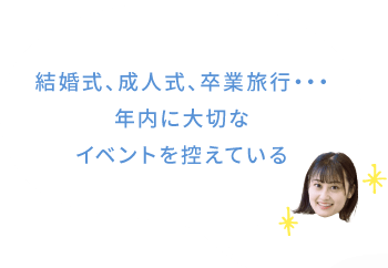 結婚式、成人式、卒業旅行・・・年内に大切なイベントを控えている