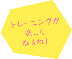 トレーニングが楽しくなるね！